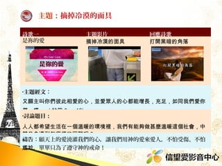 主題：摘掉冷漠的面具
詩歌一
是祢的愛

主題影片
摘掉冷漠的面具

回應詩歌
打開黑暗的角落

•主題經文：

又願主叫你們彼此相愛的心，並愛眾人的心都能增長，充足，如同我們愛你
們一樣。 ( 帖前 3 ： 12)
•討論題目：

人人都希望生活在一個溫暖的環境裡，我們有能夠做甚麼溫暖這個社會，中
間又會遇到怎麼樣的困難呢？
禱告：願天上的愛澆灌我們的心，讓我們用神的愛來愛人，不怕受傷、不怕
尷尬，單單只為了遵守神的戒命！

 