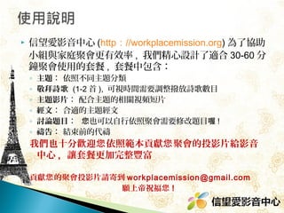 

信望愛影音中心 (http：//workplacemission.org) 為了協助
小組與家庭聚會更有效率 , 我們精心設計了適合 30-60 分
鐘聚會使用的套餐 , 套餐中包含：
◦
◦
◦
◦
◦
◦

主題： 依照不同主題分類
敬拜詩歌 (1-2 首 ), 可視時間需要調整撥放詩歌數目
主題影片： 配合主題的相關視頻短片
經文： 合適的主題經文
討論題目： 您也可以自行依照聚會需要修改題目喔 !
禱告： 結束前的代禱

我們也十分歡迎您 依照範本貢獻您 聚會的投影片給影音
中心 , 讓套餐更加完整豐富
貢獻您 的聚會投影片請寄到 workplacemission@gmail.com
願上帝祝福您 !

 