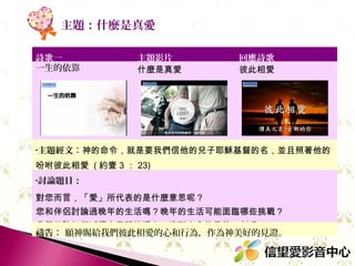 主題：什麼是真愛
詩歌一
一生的依靠

主題影片
什麼是真愛

回應詩歌
彼此相愛

•主題經文：神的命令，就是要我們信他的兒子耶穌基督的名，並且照著他的

吩咐彼此相愛 ( 約壹 3 ： 23)
•討論題目：

對您而言，「愛」所代表的是什麼意思呢？
您和伴侶討論過晚年的生活嗎？晚年的生活可能面臨哪些挑戰？
我們又該如何延續夫妻間的愛火，直到生命的最後一刻呢？
禱告： 願我們彼此相愛的心和行為，為神作見證。

 