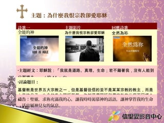 主題：為什麼我恨宗教卻愛耶穌
詩歌一
全能的神

主題影片

為什麼我恨宗教卻愛耶穌

回應詩歌
全然為祢

•主題經文：耶穌說：「我就是道路、真理、生命；若不藉著我，沒有人能到

父那裡去。 」 ( 約 14 ： 6)
•討論題目：

基督教是世界五大宗教之一，但是基督徒信的並不是某某宗教的教主，而是
上帝的兒子、生命的救主耶穌基督。你知道信耶穌和信宗教有什麼不同嗎？
禱告：聖靈，求祢充滿我的心，讓我時時渴慕神的話語，讓神掌管我的生命
，活出屬神兒女的氣息。

 