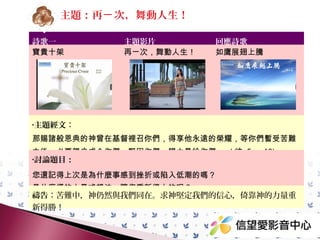 主題：再ㄧ 次，舞動人生！
詩歌一
寶貴十架

主題影片
再ㄧ次，舞動人生！

回應詩歌
如鷹展翅上騰

•主題經文：

那賜諸般恩典的神曾在基督裡召你們，得享他永遠的榮耀，等你們暫受苦難
之後，必要親自成全你們，堅固你們，賜力量給你們。 ( 彼 5 ： 10)
•討論題目：

您還記得上次是為什麼事感到挫折或陷入低潮的嗎？
是什麼樣的力量或想法，讓您重新得力的呢？
禱告：苦難中求神堅定我們的信心，倚靠神的力量重新得勝！

 