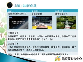 主題：金錢的奴隸
詩歌一
我要全心稱頌我的主

主題影片
金錢的奴隸

回應詩歌
蒙神祝福的人

•主題經文：

你們看那天上的飛鳥，也不種，也不收，也不積蓄在倉裡，你們的天父尚且
養活牠。你們不比飛鳥貴重得多嗎？ ( 太 6 ： 26)
•討論題目：

你每天早上醒來的第一個念頭是什麼呢？我們為什麼要來到這個世界呢？
禱告： 主啊，祢是我心中的的倚靠。願我能單單因祢就感到滿足！

 