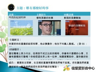 主題：哪 有那麼好的事
詩歌一
叫我抬起頭的神

主題影片
哪有那麼好的事

回應詩歌
軟弱的我變剛強

•主題經文：

你要把你的重擔卸給耶和華，他必撫養你；他永不叫義人動搖。 ( 詩 55 ：
22)
•討論題目：

當在職場上努力付出，但得到不成正比的回報時，你會有什麼樣的心情，又
會有麼樣的行動嗎？有什麼是我們可以一起禱告交託給神的呢？
禱告： 親愛的主耶穌，生活裡的重擔常壓得我們喘不起氣。求祢讓我們將重
擔卸給祢，因為我們相信祢是我們最好的幫助！

 