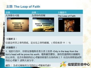 詩歌一
凡事都有可能

詩歌二
為著你的榮耀

主題影片
The Leap of Faith

•主題經文：

信就是所望之事的實底、是未見之事的確據。 ( 希伯來書 11 ： 1)
•
1
.

2.

討論題目：
電影片段中 , 印第安那瓊斯看著古書上寫著 -Only in the leap from the
lion‘s head will he prove his worth. 瓊斯雖然懼怕 , 卻仍然選擇跨出關
鍵的信心步伐 , 是否有類似的信心考驗曾經發生在你的身上 ? 
有沒有即將要面對的信心考驗 ? 請與大家分享 .

禱告： 為弟兄姊妹所分享的信心考驗來代禱 !

 