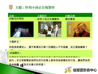 主題：你 的小孩正在複製你
詩歌一
開啟我的雙眼

主題影片
你的小孩正在複製你

回應詩歌
請改變我

主題經文：
你既是教導別人，還不教導自己嗎？你講說人不可偷竊，自己還偷竊嗎？
( 羅 2 ： 21)
•討論題目：

你曾經有過發現兒女相似自己的行為嗎？當下你的反應是甚麼呢？
禱告：求主耶穌幫助我們在所行的事上都有您為榜樣的好行為，讓我們為您
作光作鹽，成為兒女最大的祝福！

 