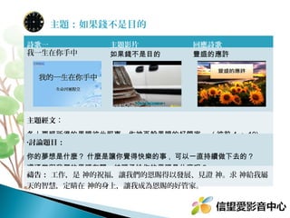 主題：如果錢不是目的
詩歌一
我一生在你手中

主題影片
如果錢不是目的

回應詩歌
豐盛的應許

主題經文：
各人要照所得的恩賜彼此服事，作神百般恩賜的好管家。 ( 彼前 4 ： 10)
•討論題目：

你的夢想是什麼？ 什麼是讓你覺得快樂的事 , 可以一直持續做下去的？
這通常與我們的恩賜有關。神賜予給你的恩賜是什麼呢？
禱告： 工作，是 神的祝福，讓我們的恩賜得以發展、見證 神。求 神給我屬
天的智慧，定睛在 神的身上，讓我成為恩賜的好管家。

 