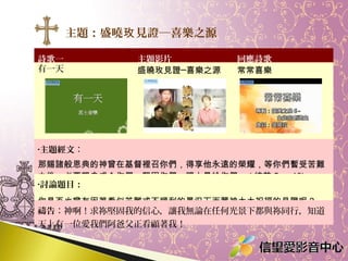 主題：盛曉玫 見證─喜樂之源
詩歌一
有一天

主題影片
盛曉玫見證─喜樂之源

回應詩歌
常常喜樂

•主題經文：

那賜諸般恩典的神曾在基督裡召你們，得享他永遠的榮耀，等你們暫受苦難
之後，必要親自成全你們，堅固你們，賜力量給你們。 ( 彼前 5 ： 10)
•討論題目：

你是否也曾有因著看似苦難或不順利的景況下而蒙神大大祝福的見證呢？
禱告：神啊！求祢堅固我的信心，讓我無論在任何光景下都與祢同行，知道
天上有一位愛我們阿爸父正看顧著我！

 