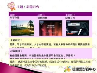 主題：記憶月台
詩歌一
永不分離

詩歌二
深刻的愛

主題影片
記憶月台

•主題經文：

愛情，眾水不能息滅，大水也不能淹沒。若有人拿家中所有的財寶要換愛情
，就全被藐視。 ( 歌 8 ： 7)
•討論題目：

有些記憶會離開，有些記憶則是永遠都不會消逝的，不是嗎 ?
願意與我們分享你生命中陪伴你成長的難忘記憶嗎 ?
禱告： 感謝神讓生命中美好的經歷，成為生活中的甜味！願我們與親友相處
的重要時刻，成為對方美好的記憶。

 