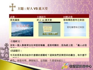 主題：好人 VS 進天堂
詩歌一
來充滿我

主題影片
好人 vs 進天堂

回應詩歌
耶和華的恩年已來到

•主題經文：

沒有一個人靠著律法在神面前稱義，這是明顯的；因為經上說：「義人必因
信得生。」 ( 加 3 ： 11)
•討論題目：

今天的信息是否給你什麼樣的提醒呢？這與我們民間信仰的觀念，有什麼不
一樣呢？
禱告：渴慕真理、傳揚福音，是我願一生都要如此行！

 