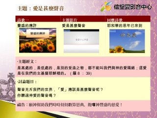 主題：愛是甚麼聲音
詩歌一
豐盛的應許

主題影片
愛是甚麼聲音

回應詩歌
耶和華的恩年已來到

•主題經文：

是高處的，是低處的，是別的受造之物，都不能叫我們與神的愛隔絕；這愛
是在我們的主基督耶穌裡的。 ( 羅 8 ： 39)
•討論題目：

聲音充斥我們的世界，「愛」應該是甚麼聲音呢？
你聽過神愛的聲音嗎？
禱告：願神幫助我們時時刻刻數算恩典，飽嚐神豐盛的慈愛！

 
