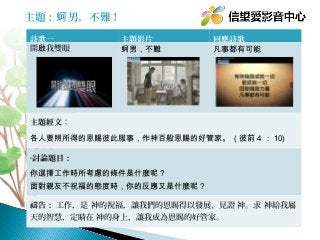主題：蚵 男，不難！
詩歌一
開啟我雙眼

主題影片
蚵男，不難

回應詩歌
凡事都有可能

主題經文：
各人要照所得的恩賜彼此服事，作神百般恩賜的好管家。 ( 彼前 4 ： 10)
•討論題目：

你選擇工作時所考慮的條件是什麼呢？
面對親友不祝福的態度時，你的反應又是什麼呢？
禱告： 工作，是 神的祝福，讓我們的恩賜得以發展、見證 神。求 神給我屬
天的智慧，定睛在 神的身上，讓我成為恩賜的好管家。

 