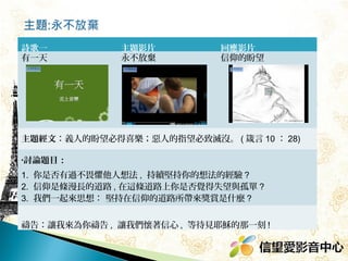 詩歌一
有一天

主題影片
永不放棄

回應影片
信仰的盼望

主題經文：義人的盼望必得喜樂；惡人的指望必致滅沒。 ( 箴言 10 ： 28)
•討論題目：

1. 你是否有過不畏懼他人想法 , 持續堅持你的想法的經驗 ?
2. 信仰是條漫長的道路 , 在這條道路上你是否覺得失望與孤單 ?  
3. 我們一起來思想： 堅持在信仰的道路所帶來獎賞是什麼 ?
禱告：讓我來為你禱告 , 讓我們懷著信心 , 等待見耶穌的那一刻 ! 

 