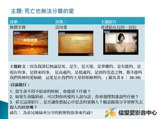 詩歌一
無價至寶

詩歌二
活出愛

主題影片
爸爸給女兒的一封信

主題經文：因為我深信無論是死、是生、是天使、是掌權的、是有能的、是
現在的事、是將來的事、 是高處的、是低處的、是別的受造之物、都不能叫
我們與神的愛隔絕．這愛是在我們的主基督耶穌裡的。 ( 羅馬書 8 ： 38-39)
•討論題目：

1. 當生命不得不結束的時候 , 你能留下什麼 ? 
2. 如果生命臨終前 , 可以對你所愛的人說句話 , 你會選擇對誰說些什麼 ? 
3. 看完這部影片 , 是否讓你想起心中思念的某個人 ? 願意跟我分享曾經失去
親人的經歷嗎 ?
禱告： 為弟兄姊妹所分享的經歷與故事來代禱 !

 