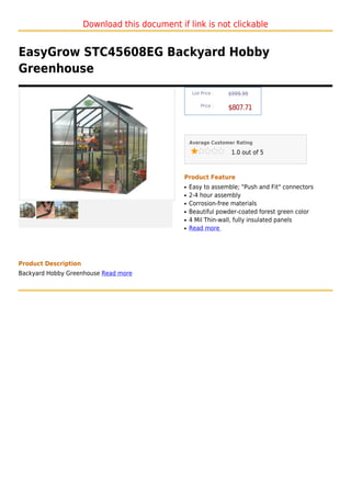Download this document if link is not clickable


EasyGrow STC45608EG Backyard Hobby
Greenhouse
                                                    List Price :   $999.99

                                                        Price :
                                                                   $807.71



                                                   Average Customer Rating

                                                                    1.0 out of 5



                                               Product Feature
                                               q   Easy to assemble; "Push and Fit" connectors
                                               q   2-4 hour assembly
                                               q   Corrosion-free materials
                                               q   Beautiful powder-coated forest green color
                                               q   4 Mil Thin-wall, fully insulated panels
                                               q   Read more




Product Description
Backyard Hobby Greenhouse Read more
 