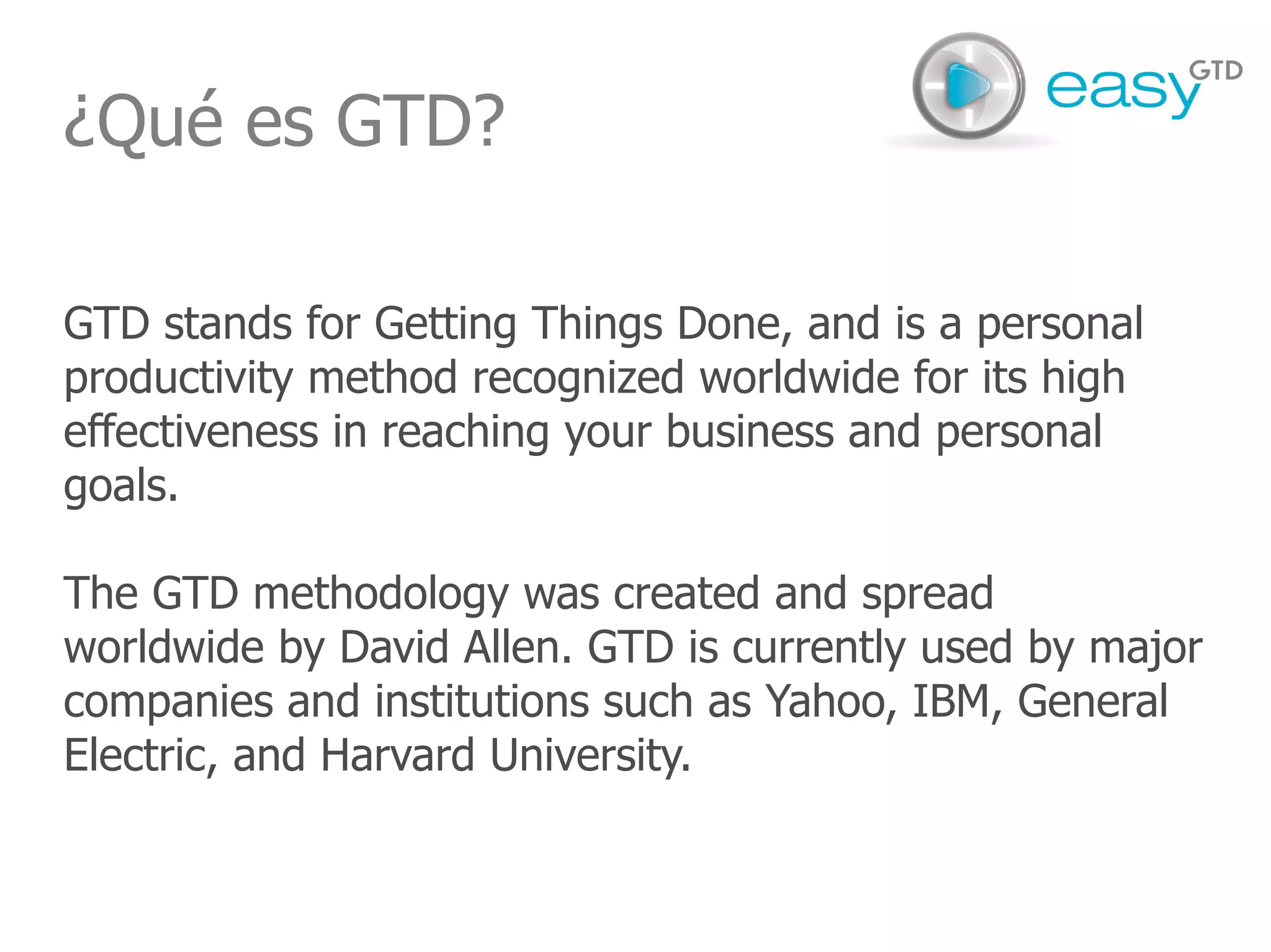 ¿Qué es GTD? GTD stands for Getting Things Done, and is a personal productivity method recognized worldwide for its high effectiveness in reaching your business and personal goals. The GTD methodology was created and spread worldwide by David Allen. GTD is currently used by major companies and institutions such as Yahoo, IBM, General Electric, and Harvard University. 