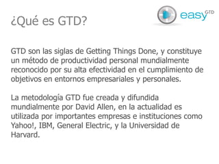 ¿Qué es GTD? GTD son las siglas de Getting Things Done, y constituye un método de productividad personal mundialmente reconocido por su alta efectividad en el cumplimiento de objetivos en entornos empresariales y personales.  La metodología GTD fue creada y difundida mundialmente por David Allen, en la actualidad es utilizada por importantes empresas e instituciones como Yahoo!, IBM, General Electric, y la Universidad de Harvard.  
