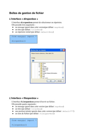 Boîtes de gestion de fichier
L'interface « diropenbox »
L'interface diropenbox permet de sélectionner un répertoire.
Elle possède trois arguments :
 un message ignoré dans cette version(par défaut : msg=None)
 un titre (par défaut : title=None)
 un répertoire initial (par défaut : default=None)
from easygui import *
diropenbox()
L'interface « fileopenbox »
L'interface fileopenbox permet d'ouvrir un fichier.
Elle possède quatre arguments :
 un message ignoré dans cette version (par défaut : msg=None)
 un titre (par défaut : title=None)
 une position initiale ignorée dans cette version (par défaut : default="*")
 un nom de fichier (par défaut : filetypes=None)
from easygui import *
fileopenbox()
 