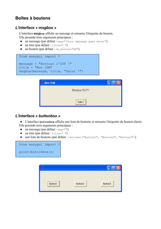 Boîtes à boutons
L'interface « msgbox »
L'interface msgbox affiche un message et retourne l'étiquette du bouton.
Elle possède trois arguments principaux :
 un message (par défaut : msg="(Your message goes here)")
 un titre (par défaut : title=" ")
 un bouton (par défaut : ok_button="OK")
from easygui import *
message = "Bonjour l'IUT !"
title = "Mon IHM"
msgbox(message, title, "Salut !")
L'interface « buttonbox »
 L'interface buttonbox affiche une liste de boutons et retourne l'étiquette du bouton choisi.
Elle possède trois arguments principaux :
 un message (par défaut : msg="")
 un titre (par défaut : title=" ")
 une liste de boutons (par défaut : choices=("Button1", "Button2", "Button3"))
from easygui import *
print(buttonbox())
 