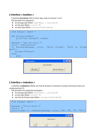 L'interface « boolbox »
L'interface boolbox offre le choix Yes ou No et retourne 1 ou 0.
Elle possède trois arguments :
 un message (par défaut : msg="Shall I continue?")
 un titre (par défaut : title=" ")
 un choix (par défaut : choices=("Yes","No"))
from easygui import *
def envoyer(cadeau):
print("Lui envoyer", cadeau)
message = "Que dit-elle ?"
title = "Déclaration"
if boolbox(message, title, ("Elle m'aime", "Elle ne m'aime
pas")):
envoyer("Fleurs")
else:
pass
L'interface « indexbox »
L'interface indexbox affiche une liste de boutons et retourne le numéro du bouton choisi (en
commençant par 0).
Elle possède trois arguments principaux :
 un message (par défaut : msg="Shall I continue?")
 un titre (par défaut : title=" ")
 une liste de boutons (par défaut : choices=("Yes","No"))
from easygui import *
message = "Votre choix ?"
title = ""
print("index =", indexbox(message, title, ["A", "B", "C", "D"]))
 