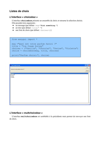 Listes de choix
L'interface « choicebox »
L'interface choicebox présente un ensemble de choix et retourne la sélection choisie.
Elle possède trois arguments :
 un message (par défaut : msg="Pick something.")
 un titre (par défaut : title=" ")
 une liste de choix (par défaut : choices=())
from easygui import *
msg ="Quel est votre parfum favori ?"
title = "Ice Cream Survey"
choices = ("Vanille", "Chocolat", "Cerise", "Violette")
choice = choicebox(msg, title, choices)
print("Parfum choisi:", choice)
L'interface « multchoicebox »
L'interface multchoicebox est semblable à la précédente mais permet de renvoyer une liste
de choix.
 