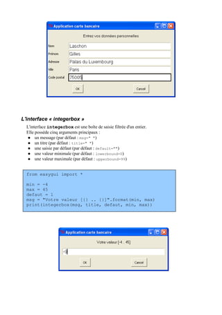 L'interface « integerbox »
L'interface integerbox est une boîte de saisie filtrée d'un entier.
Elle possède cinq arguments principaux :
 un message (par défaut : msg=" ")
 un titre (par défaut : title=" ")
 une saisie par défaut (par défaut : default="")
 une valeur minimale (par défaut : lowerbound=0)
 une valeur maximale (par défaut : upperbound=99)
from easygui import *
min = -4
max = 45
defaut = 1
msg = "Votre valeur [{} .. {}]".format(min, max)
print(integerbox(msg, title, defaut, min, max))
 