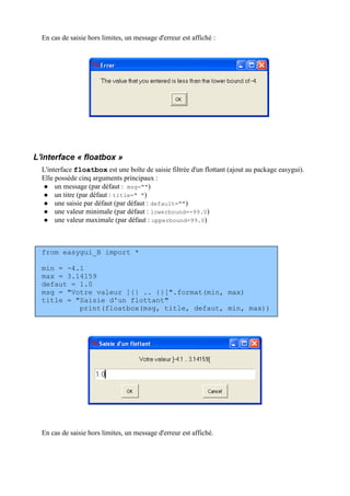 En cas de saisie hors limites, un message d'erreur est affiché :
L'interface « floatbox »
L'interface floatbox est une boîte de saisie filtrée d'un flottant (ajout au package easygui).
Elle possède cinq arguments principaux :
 un message (par défaut : msg="")
 un titre (par défaut : title=" ")
 une saisie par défaut (par défaut : default="")
 une valeur minimale (par défaut : lowerbound=-99.0)
 une valeur maximale (par défaut : upperbound=99.0)
from easygui_B import *
min = -4.1
max = 3.14159
defaut = 1.0
msg = "Votre valeur ]{} .. {}[".format(min, max)
title = "Saisie d'un flottant"
print(floatbox(msg, title, defaut, min, max))
En cas de saisie hors limites, un message d'erreur est affiché.
 