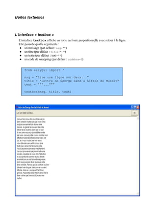 Boîtes textuelles
L'interface « textbox »
L'interface textbox affiche un texte en fonte proportionnelle avec retour à la ligne.
Elle possède quatre arguments :
 un message (par défaut : msg="")
 un titre (par défaut : title=" ")
 un texte (par défaut : text="")
 un code de wrapping (par défaut : codebox=0)
from easygui import *
msg = "Lire une ligne sur deux..."
title = "Lettre de George Sand à Alfred de Musset"
text = """..."""
textbox(msg, title, text)
 