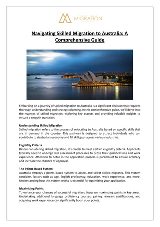 Navigating Skilled Migration to Australia: A
Comprehensive Guide
Embarking on a journey of skilled migration to Australia is a significant decision that requires
thorough understanding and strategic planning. In this comprehensive guide, we'll delve into
the nuances of skilled migration, exploring key aspects and providing valuable insights to
ensure a smooth transition.
Understanding Skilled Migration
Skilled migration refers to the process of relocating to Australia based on specific skills that
are in demand in the country. This pathway is designed to attract individuals who can
contribute to Australia's economy and fill skill gaps across various industries.
Eligibility Criteria
Before considering skilled migration, it's crucial to meet certain eligibility criteria. Applicants
typically need to undergo skill assessment processes to prove their qualifications and work
experience. Attention to detail in the application process is paramount to ensure accuracy
and increase the chances of approval.
The Points-Based System
Australia employs a points-based system to assess and select skilled migrants. This system
considers factors such as age, English proficiency, education, work experience, and more.
Understanding how this system works is essential for optimizing your application.
Maximizing Points
To enhance your chances of successful migration, focus on maximizing points in key areas.
Undertaking additional language proficiency courses, gaining relevant certifications, and
acquiring work experience can significantly boost your points.
 