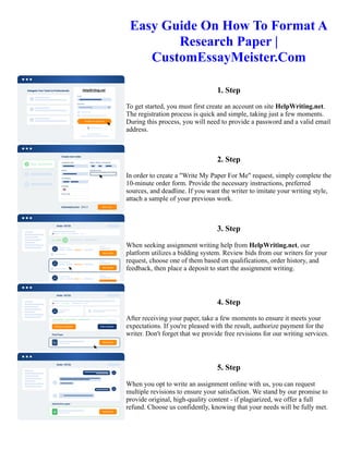 Easy Guide On How To Format A
Research Paper |
CustomEssayMeister.Com
1. Step
To get started, you must first create an account on site HelpWriting.net.
The registration process is quick and simple, taking just a few moments.
During this process, you will need to provide a password and a valid email
address.
2. Step
In order to create a "Write My Paper For Me" request, simply complete the
10-minute order form. Provide the necessary instructions, preferred
sources, and deadline. If you want the writer to imitate your writing style,
attach a sample of your previous work.
3. Step
When seeking assignment writing help from HelpWriting.net, our
platform utilizes a bidding system. Review bids from our writers for your
request, choose one of them based on qualifications, order history, and
feedback, then place a deposit to start the assignment writing.
4. Step
After receiving your paper, take a few moments to ensure it meets your
expectations. If you're pleased with the result, authorize payment for the
writer. Don't forget that we provide free revisions for our writing services.
5. Step
When you opt to write an assignment online with us, you can request
multiple revisions to ensure your satisfaction. We stand by our promise to
provide original, high-quality content - if plagiarized, we offer a full
refund. Choose us confidently, knowing that your needs will be fully met.
Easy Guide On How To Format A Research Paper | CustomEssayMeister.Com Easy Guide On How To Format A
Research Paper | CustomEssayMeister.Com
 