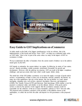 wwww.digitalerra.com
Easy Guide to GST Implications on eCommerce
As India stands on the brink of its biggest transformation in the tax reforms- that is the
implementation of the Goods and Service Taxes “GST”, we bring you a dedicated study series
on ‘GST India.’ Here is the 1st part of the series where we study on the impact of GST on
ecommerce in India.
We try to understand the effect of transition from the current model of indirect tax to the uniform
model given by the GST.
GST intends to rationalize the current indirect tax regime, by following its motto of “one nation,
one tax”, thereby providing a stable economic environment favourable for growth and
development. However, with the unifying tax structure, GST can result in the higher compliance
challenges and open up certain other issue which would require further clarity.
The model law of the GST defines ecommerce as to mean the supply or receipt of goods and/or
services, or transmitting of funds or data, over an electronic network, primarily the internet, by
using any of the applications that rely on the internet, like but not limited to e-mail, instant
messaging, shopping carts, web services, universal description Discovery and integration
(UDDI), File Transfer Protocol (FTP) and Electronic Data Interchange (EDI) whether or not the
payment is conducted online and whether or not the ultimate delivery of the goods and/or
services is done by the operator. It also suggests that the ecommerce operator would be
responsible for the collection of the tax at source hereinafter referred as “TCS” form the seller.
The proposal seeks ecommerce operators or the providers of the platform known as the
marketplace, to collect the tax from the seller and deposit it to the government at the proposed
rate.
 