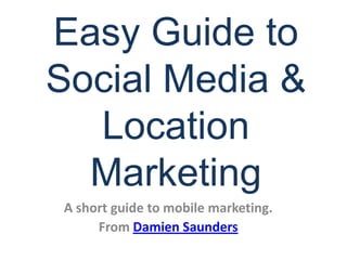 Easy Guide to Social Media & Location Marketing A short guide to mobile marketing. From Damien Saunders 