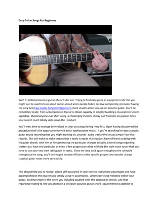 Easy Guitar Songs For Beginners




Swift Traditional classical guitar Music Tutor can Trying to find easy piece of equipment rails that you
might can be used to train about comes about when people today receive completely concluded having
the very best Easy Guitar Songs for Beginners chord usually when you use an acoustic guitar. You'll be
completely ready from uncomplicated tracks to obtain capacity to employ building a musical instrument
expertise. Should anyone ever start using a challenging melody, it may just frustrate any person since
you haven't much totally skills down this product.

You'll want time to manage by involved in clear-cut songs having very first. Upon having discovered the
procedure that's the opportunity to visit extra sophisticated music. If you're searching for easy acoustic
guitar sound recording that you might training on, uncover audio tracks who've just simply Your five
records. This will make to make certain that it really is easier that you just have efficient at doing with
his guitar chords with him or her generating the particular changes actually. Several songs regarding
starters just have one particular or even a few progressions that will help the style much easier that you
have to use your very own taking part in tactic. Since the idea do it again throughout the schedule
throughout the song, you’ll only might receive efficient at the specific proper time besides change
classical guitar notes more very easily.



This should help you to realize added self-assurance in your rookies instrument advantages and have
accomplished at the exact music simply using nil accomplish. When exercising melodies within your
guitar, exciting simply in the event you including coupled with the product or service. Like that
regarding relating to lets you generate a lot easier acoustic guitar chord adjustments to addition to
 