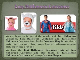 We are happy to be one of the suppliers of Best Halloween 
Costumes, Easy Halloween Costumes and Last-Minute 
Halloween Costumes just like the Costume Shop.ie. We aim to 
make your Hen party fancy dress, Stag or Halloween costume 
party experience a fun one. 
We have the Best Halloween Costumes, lots of Easy 
Halloween Costumes and also loads of Last-Minute 
Halloween Costumes we're a top Costume Shop.ie! 
 