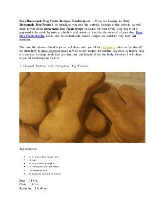 Easy Homemade Dog Treats Recipes | Foodrecipe.us – If you are looking for Easy
Homemade Dog Treats is no mistaking you visit this website, because in this website we will
share to you about Homemade Dog Treats recipe of course for your lovely dog, dog food is
supposed to be made by mixing a healthy and nutritious food for the survival of your dog, Easy
Dog Treats Recipe should also be cooked with various recipes are certainly very tasty and
nutritious.
This time the admin of foodrecipe.us will share with you all the dog lovers, what we’ve shared?
we share how to make dog food treats as well as any recipes for healthy dog food. A healthy dog
is a dog that is eating foods that are nutritious and beneficial for the body. therefore I will share
to you all foodrecipe.us visitors.
1. Peanut Butter and Pumpkin Dog Treats
Ingredients
 2 1/2 cups whole wheat flour
 2 eggs
 1/2 cup canned pumpkin
 2 tablespoons peanut butter
 1/2 teaspoon salt
 1/2 teaspoon ground cinnamon
Prep : 15 m
Cook : 40 m
Ready In 1 h 40 m
 