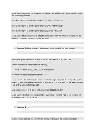 As the first two octets are the default for this address type (255.255.0.0.) we go to the 3rd octet
and start using bits there.
using 1 bit will give us 2 to the power of 1 or 2x1 =2-2 =0 Not enough
using 2 bits will give us 2 to the power of 2 or 2x2=4-2 =2 Not enough
using 3 bits will give us 2 to the power of 3 or 2x2x2=8-2 = 6 Enough
As we used 3 bits there are 13 bits left (5 from one octet 8 from the other) for hosts so 2 to the
power of 13 = 8192-2 =8190 Enough for our hosts

Scenario 3 - Given a network address and subnet mask list the valid subnets

Here we are given the address of: 172.16.0.0 and subnet mask of 255.255.224.0
First we list the mask then the address in binary:
11111111 11111111 11100000 00000000 - Subnet mask
10101100 00010000 00000000 00000000 - Address
As we are using 3 extra bits for the mask we look at the right most bit in the binary table, in this
case its 32 so our networks will increment in numbers of 32, 0 (not used), 32, 64, 96 etc until the
3 bits or 3 1s are full totallying to 224.
An even simplier way to do this is list the mask, say 255.255.255.224
As the fourth octect has been manipulated we subtract 224 from 256 = 32 so our networks will
increment in 32's, 0, 32, 64, 96 etc

Scenario 4

Given a network address and subnet mask identify which subnet the address belongs to.

 