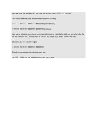 Here we have the address 192.168.1.44 and subnet mask of 255.255.255.192
First we covert the subnet mask then the address to binary
11111111 11111111 11111111 11000000 (subnet mask)
11000000 10101000 00000001 00101100 (address)
Next we do a logical and, where we compare the subnet mask to the address and where the 1s
are the same we list 1, where there is a 1 and a 0 we list as 0, and a 0 and 0 we list 0
So adding our two values we get:
11000000 10101000 00000001 00000000
Coverting our address back to binary we get:
192.168.1.0 which is the subnet our address belongs to

 