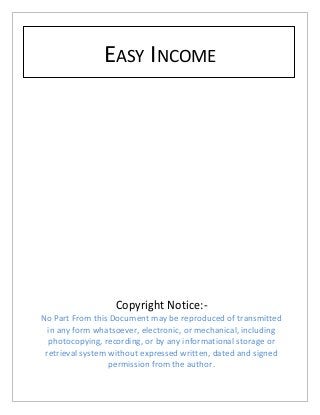 EASY INCOME
Copyright Notice:-
No Part From this Document may be reproduced of transmitted
in any form whatsoever, electronic, or mechanical, including
photocopying, recording, or by any informational storage or
retrieval system without expressed written, dated and signed
permission from the author.
 
