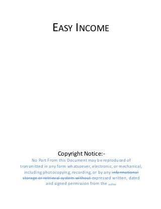 EASY INCOME
Copyright Notice:-
No Part From this Document may be reproduced of
transmitted in any form whatsoever, electronic, or mechanical,
including photocopying, recording, or by any informational
storage or retrieval system without expressed written, dated
and signed permission from the author.
 