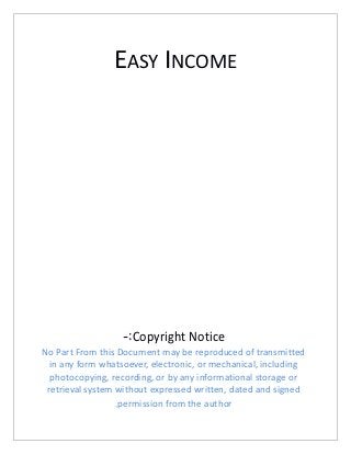 EASY INCOME
Copyright Notice-:
No Part From this Document may be reproduced of transmitted
in any form whatsoever, electronic, or mechanical, including
photocopying, recording, or by any informational storage or
retrieval system without expressed written, dated and signed
permission from the author.
 