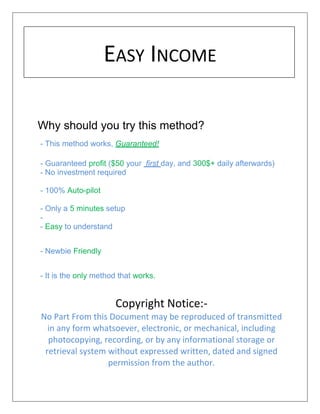 EASY INCOME
Why should you try this method?
- This method works, Guaranteed!
- Guaranteed profit ($50 your first day, and 300$+ daily afterwards)
- No investment required
- 100% Auto-pilot
- Only a 5 minutes setup
-
- Easy to understand
- Newbie Friendly
- It is the only method that works.
Copyright Notice:-
No Part From this Document may be reproduced of transmitted
in any form whatsoever, electronic, or mechanical, including
photocopying, recording, or by any informational storage or
retrieval system without expressed written, dated and signed
permission from the author.
 