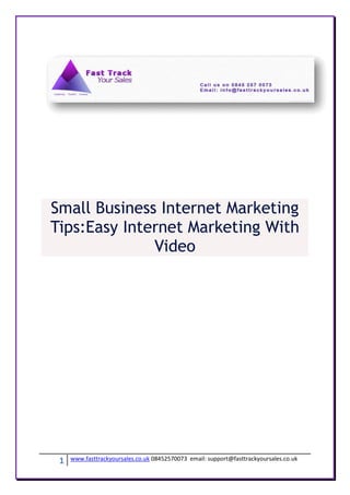 Small Business Internet Marketing
Tips:Easy Internet Marketing With
              Video




 1   www.fasttrackyoursales.co.uk 08452570073 email: support@fasttrackyoursales.co.uk
 
