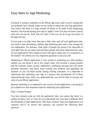 Easy Intro to App Marketing

Everyone is trying to capitalize on the iPhone app craze, and if you’re reading this
you probably have already made (or are trying to make) the next big application.
You realize that there is a huge amount of money to be made in this burgeoning
business, but beyond posting your app in Apple’s store you may not know exactly
what else you can do. Well, fear not, there is lots you can do to get your piece of
the app store pie.

If your goal is to make more than just a little extra cash off your application idea,
you need to start developing a Iphone App Marketing plan and a sales strategy for
you application. For instance, what types of people are going to be interested in
your app? How do you make sure that these people will easily understand the value
of your application? How might you price the app to make sure it is competitive in
the market? All of these are very important questions to ask your self.

Marketing an iPhone application is very similar to marketing any other product.
Indeed, you can divide it into a few simple steps: first develop a unique product
that the customer needs; second, implement a marketing message that will attract
potential customers; and lastly, keep creating new products and upgrading old
products so you can build loyalty among existing customers. It is important to
understand that marketing your app is a process that incorporates all of these
aforementioned steps. Once you understand this you will be able to increase the
sales of your iPhone application.

Because marketing is so important to the success of your application, I am going to
go in depth over four important steps for marketing your application.

Step 1: Unique Product

You have already come up with the application idea, you realize that there is a
market out there, now it’s time for you understand why your idea is different from
the thousands of other applications. Why does someone want your application over
someone else’s? To answer this question, ask yourself the following three
question:
 
