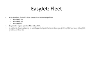 EasyJet: Fleet
•

As of December 2013, the EasyJet is made up of the following aircraft:
–
–
–

•
•

Airbus A319-100
Airbus A320-200
Airbus A320neo

EasyJet is the biggest operator of the Airbus A319.
In addition to the aircraft above, its subsidiary airline EasyJet Switzerland operates 15 Airbus A319 and seven Airbus A320
aircraft under Swiss law.

 