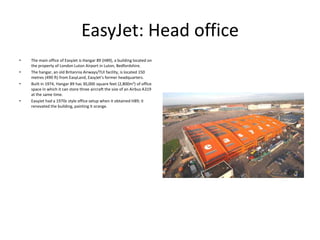 EasyJet: Head office
•
•
•

•

The main office of EasyJet is Hangar 89 (H89), a building located on
the property of London Luton Airport in Luton, Bedfordshire.
The hangar, an old Britannia Airways/TUI facility, is located 150
metres (490 ft) from EasyLand, EasyJet’s former headquarters.
Built in 1974, Hangar 89 has 30,000 square feet (2,800m2) of office
space in which it can store three aircraft the size of an Airbus A319
at the same time.
EasyJet had a 1970s style office setup when it obtained H89; it
renovated the building, painting it orange.

 