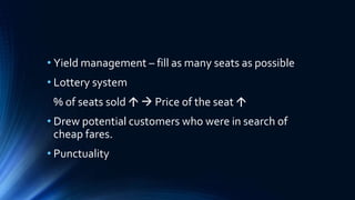 • Yield management – fill as many seats as possible
• Lottery system
% of seats sold   Price of the seat 
• Drew potential customers who were in search of
cheap fares.
• Punctuality
 