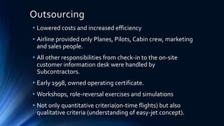 Outsourcing
• Lowered costs and increased efficiency
• Airline provided only Planes, Pilots, Cabin crew, marketing
and sales people.
• All other responsibilities from check-in to the on-site
customer information desk were handled by
Subcontractors.
• Early 1998, owned operating certificate.
• Workshops, role-reversal exercises and simulations
• Not only quantitative criteria(on-time flights) but also
qualitative criteria (understanding of easy-jet concept).
 