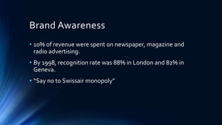 Brand Awareness
• 10% of revenue were spent on newspaper, magazine and
radio advertising.
• By 1998, recognition rate was 88% in London and 82% in
Geneva.
• “Say no to Swissair monopoly”
 