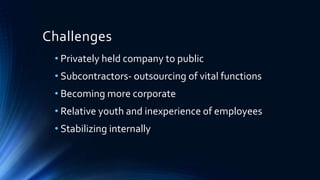 Challenges
• Privately held company to public
• Subcontractors- outsourcing of vital functions
• Becoming more corporate
• Relative youth and inexperience of employees
• Stabilizing internally
 