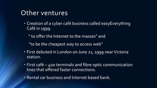 Other ventures
• Creation of a cyber café business called easyEverything
Café in 1999.
“ to offer the Internet to the masses” and
“to be the cheapest way to access web”
• First debuted in London on June 21, 1999 nearVictoria
station.
• First café – 400 terminals and fibre optic communication
lines that offered faster connections.
• Rental car business and Internet based bank.
 