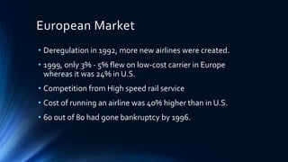 European Market
• Deregulation in 1992, more new airlines were created.
• 1999, only 3% - 5% flew on low-cost carrier in Europe
whereas it was 24% in U.S.
• Competition from High speed rail service
• Cost of running an airline was 40% higher than in U.S.
• 60 out of 80 had gone bankruptcy by 1996.
 
